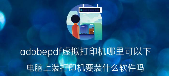 adobepdf虚拟打印机哪里可以下 电脑上装打印机要装什么软件吗？